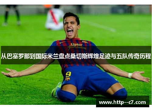 从巴塞罗那到国际米兰盘点桑切斯辉煌足迹与五队传奇历程