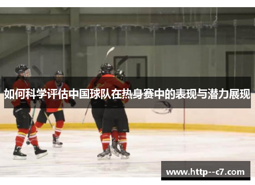 如何科学评估中国球队在热身赛中的表现与潜力展现