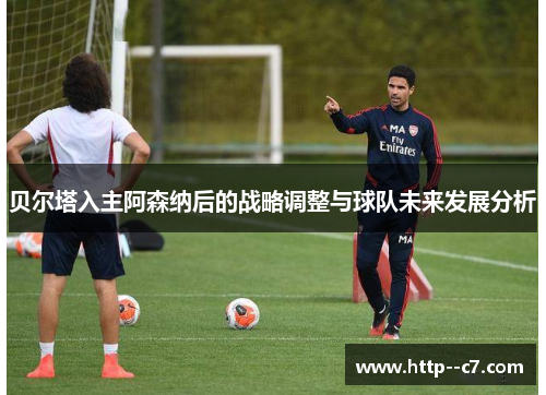 贝尔塔入主阿森纳后的战略调整与球队未来发展分析