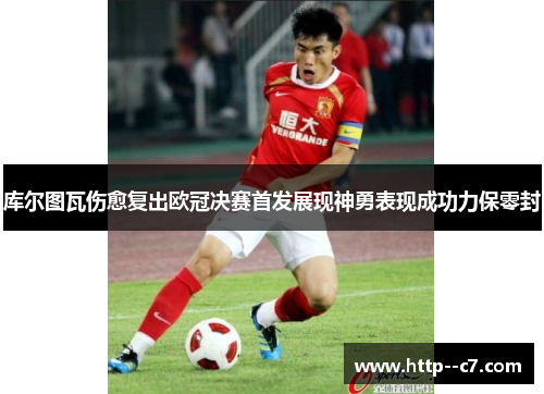 库尔图瓦伤愈复出欧冠决赛首发展现神勇表现成功力保零封